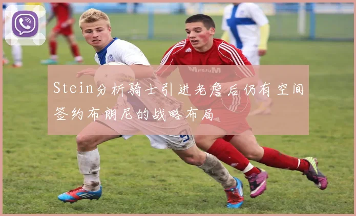 Stein分析骑士引进老詹后仍有空间签约布朗尼的战略布局