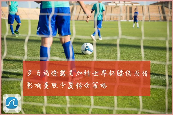 罗马诺透露乌加特世界杯膝伤或将影响曼联今夏转会策略