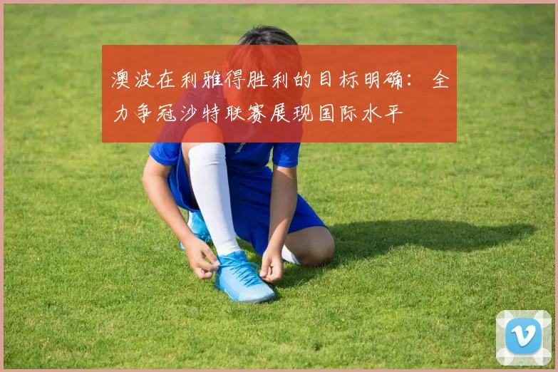 澳波在利雅得胜利的目标明确：全力争冠沙特联赛展现国际水平