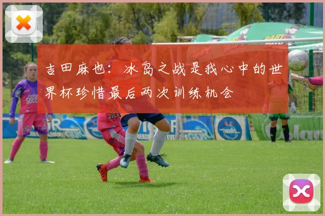 吉田麻也：冰岛之战是我心中的世界杯珍惜最后两次训练机会