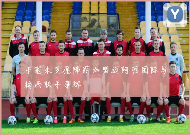 卡塞米罗愿降薪加盟迈阿密国际与梅西联手争辉