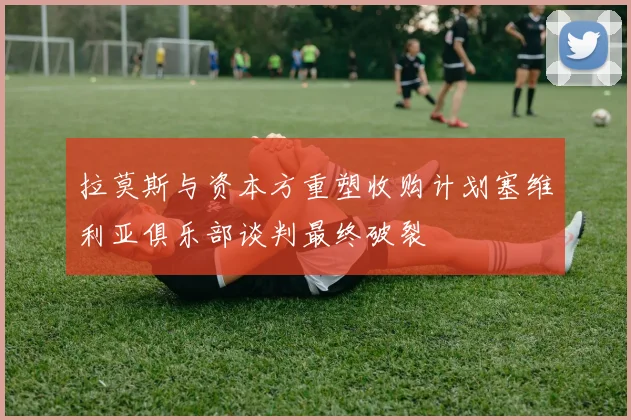 拉莫斯与资本方重塑收购计划塞维利亚俱乐部谈判最终破裂