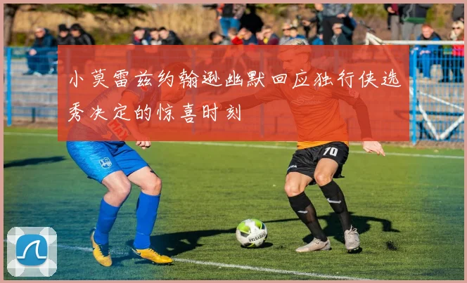 小莫雷兹约翰逊幽默回应独行侠选秀决定的惊喜时刻