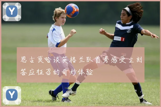 恩古莫哈谈英格兰队首秀感受立刻答应征召的奇妙体验