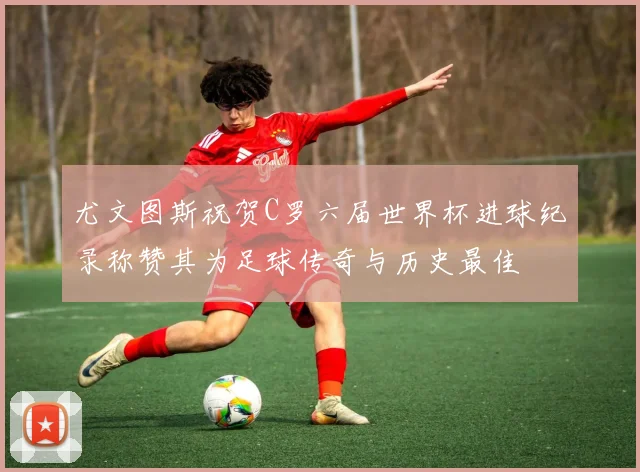 尤文图斯祝贺C罗六届世界杯进球纪录称赞其为足球传奇与历史最佳