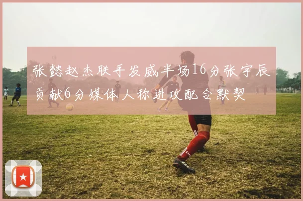 张懿赵杰联手发威半场16分张宇辰贡献6分媒体人称进攻配合默契