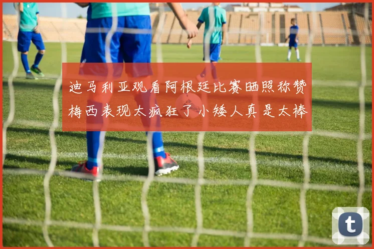 迪马利亚观看阿根廷比赛晒照称赞梅西表现太疯狂了小矮人真是太棒了