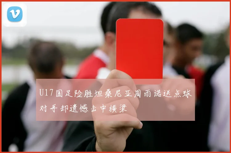U17国足险胜坦桑尼亚周雨诺送点球对手却遗憾击中横梁