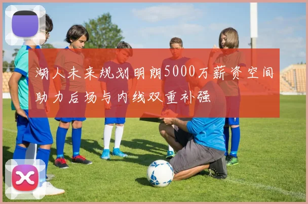 湖人未来规划明朗5000万薪资空间助力后场与内线双重补强