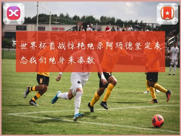 世界杯首战惊艳绝杀阿玛德坚定表态我们绝非来凑数