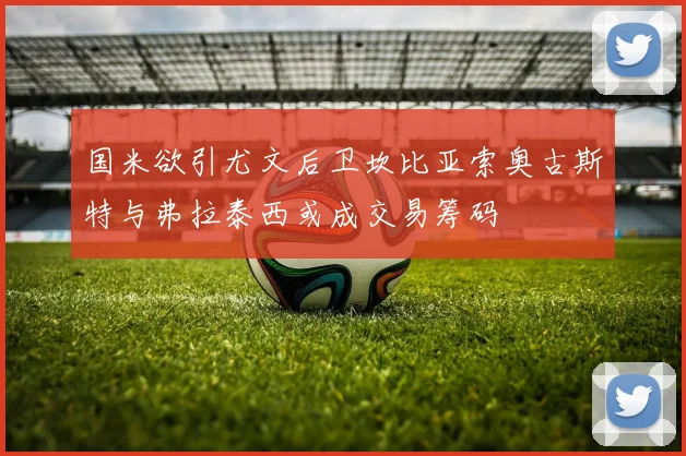 国米欲引尤文后卫坎比亚索奥古斯特与弗拉泰西或成交易筹码