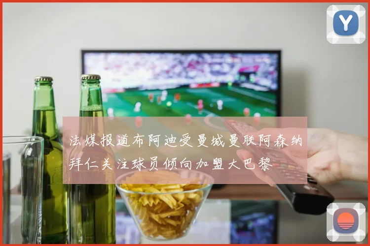 法媒报道布阿迪受曼城曼联阿森纳拜仁关注球员倾向加盟大巴黎