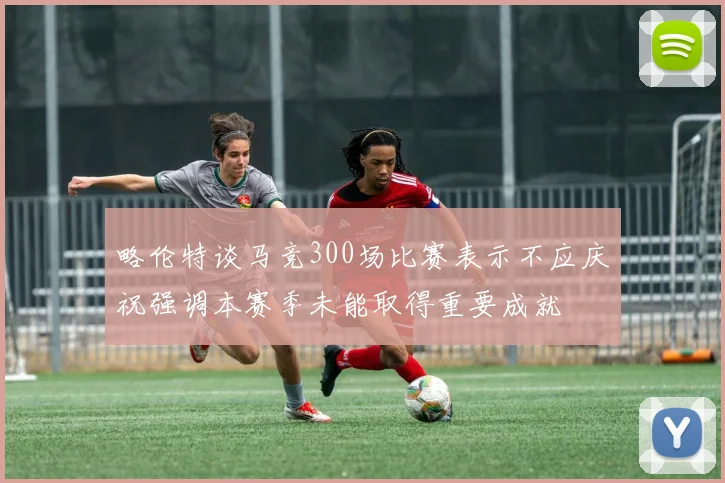 略伦特谈马竞300场比赛表示不应庆祝强调本赛季未能取得重要成就