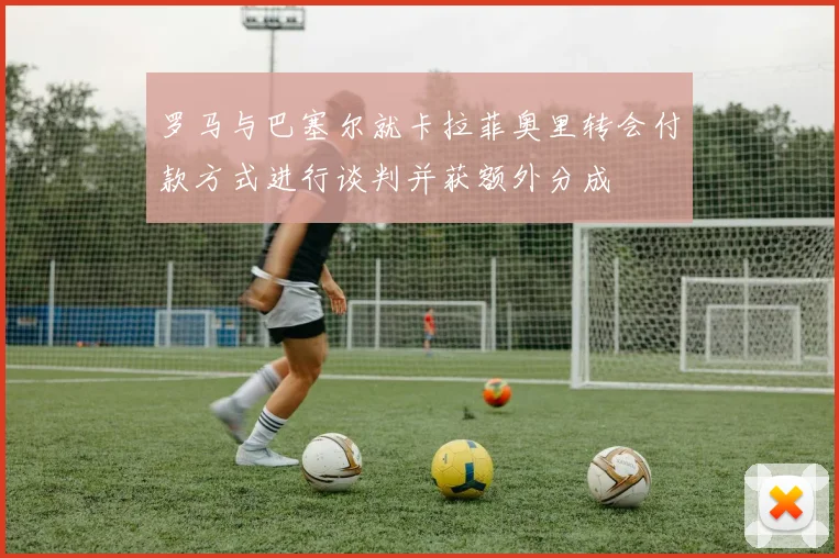 罗马与巴塞尔就卡拉菲奥里转会付款方式进行谈判并获额外分成