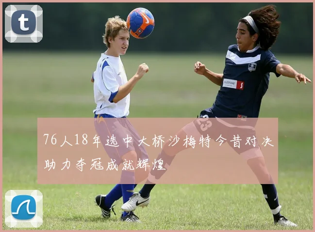 76人18年选中大桥沙梅特今昔对决助力夺冠成就辉煌