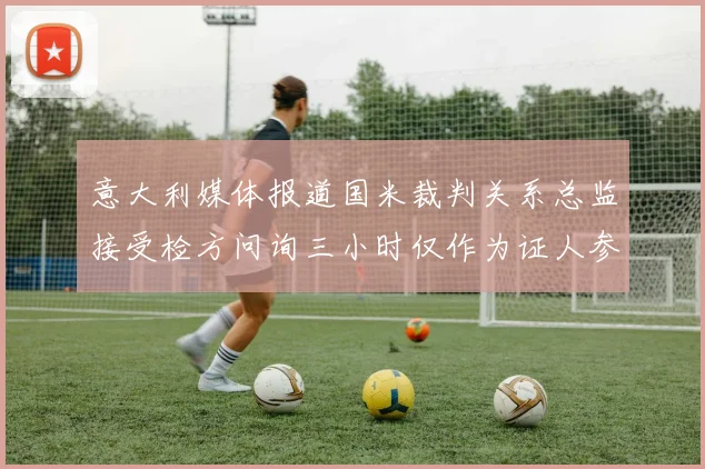 意大利媒体报道国米裁判关系总监接受检方问询三小时仅作为证人参与调查