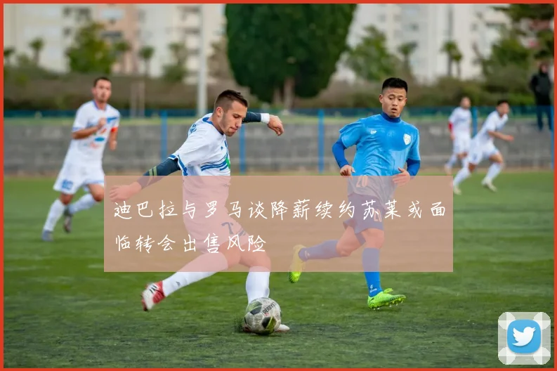 迪巴拉与罗马谈降薪续约苏莱或面临转会出售风险