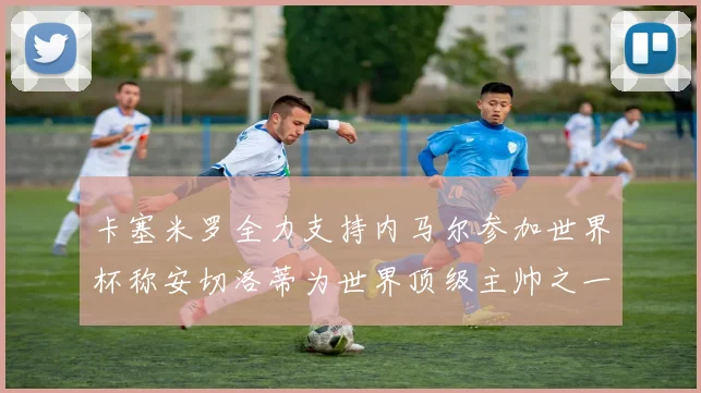 卡塞米罗全力支持内马尔参加世界杯称安切洛蒂为世界顶级主帅之一